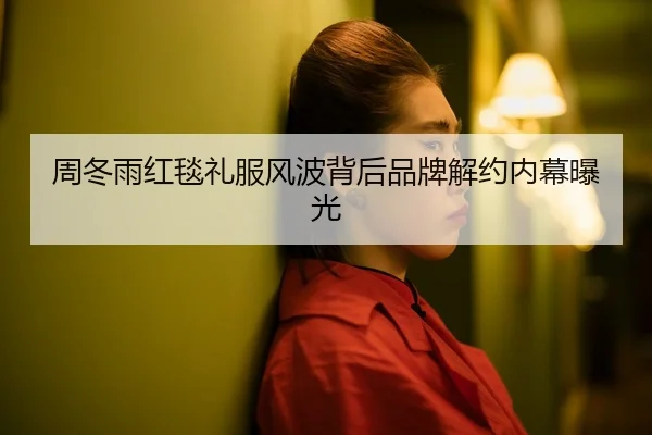 周冬雨红毯礼服风波背后品牌解约内幕曝光